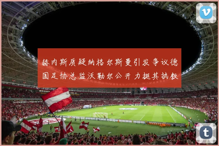 赫内斯质疑纳格尔斯曼引发争议德国足协总监沃勒尔公开力挺其执教表现