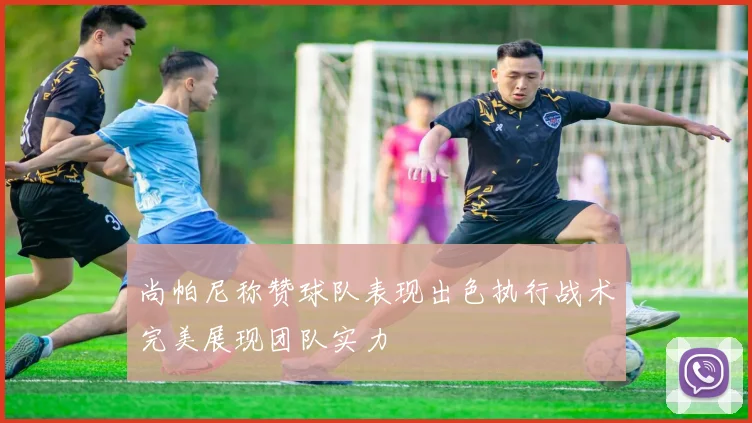 尚帕尼称赞球队表现出色执行战术完美展现团队实力