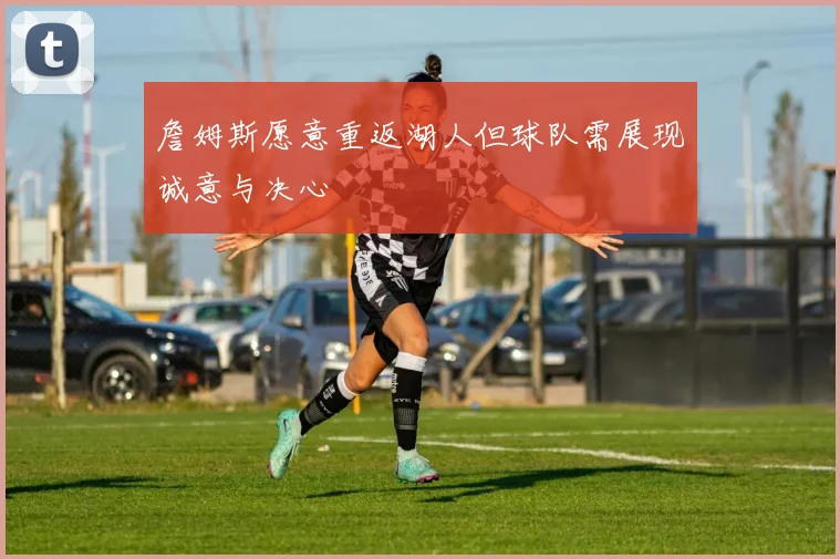 詹姆斯愿意重返湖人但球队需展现诚意与决心
