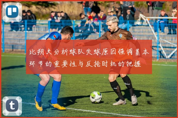 比朔夫分析球队失球原因强调基本环节的重要性与反抢时机的把握