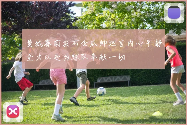 曼城赛前发布会瓜帅坦言内心平静全力以赴为球队奉献一切
