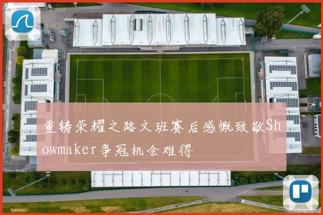 重铸荣耀之路文班赛后感慨致敬Showmaker争冠机会难得