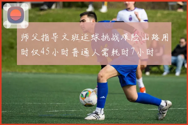 师父指导文班运球挑战艰险山路用时仅45小时普通人需耗时7小时