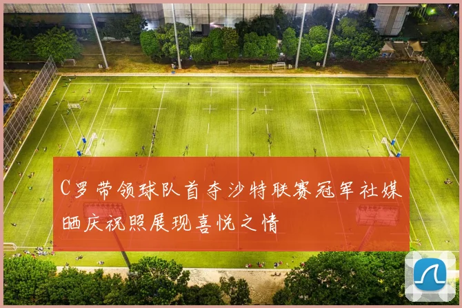 C罗带领球队首夺沙特联赛冠军社媒晒庆祝照展现喜悦之情