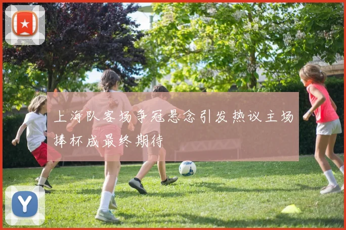 上海队客场争冠悬念引发热议主场捧杯成最终期待