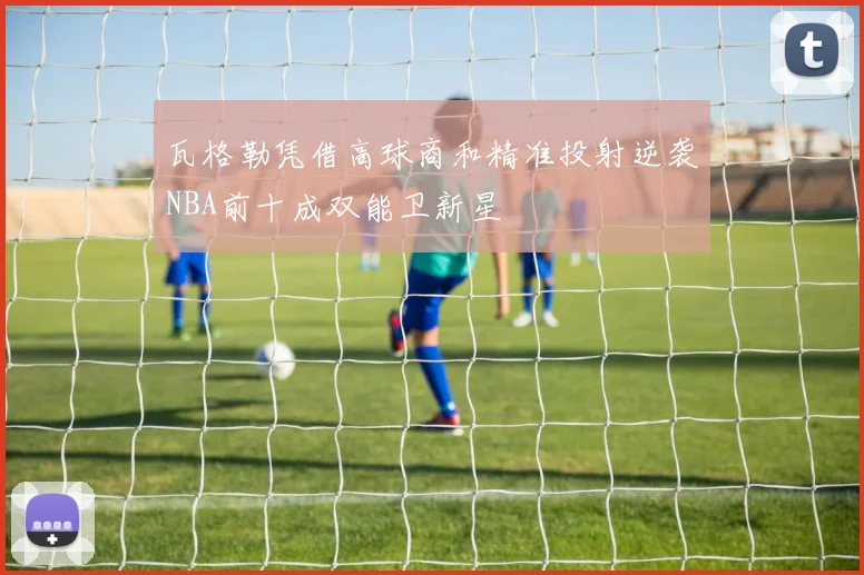 瓦格勒凭借高球商和精准投射逆袭NBA前十成双能卫新星