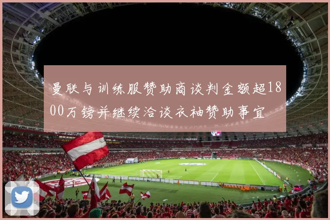 曼联与训练服赞助商谈判金额超1800万镑并继续洽谈衣袖赞助事宜