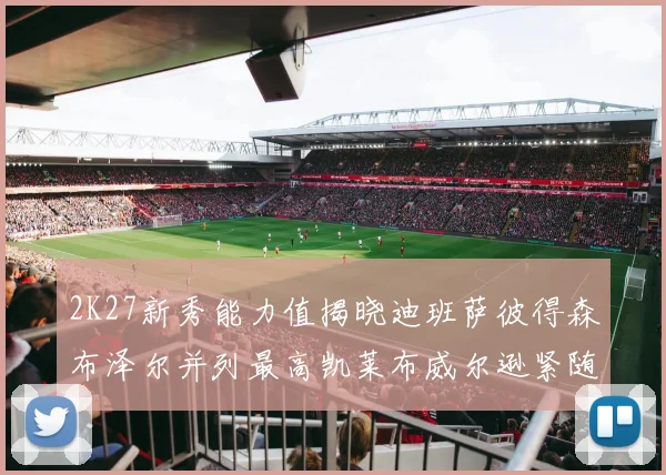 2K27新秀能力值揭晓迪班萨彼得森布泽尔并列最高凯莱布威尔逊紧随其后